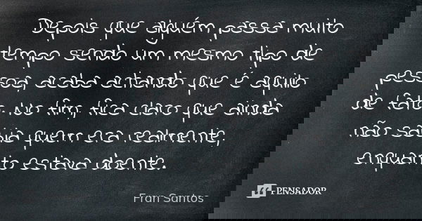 Depois que alguém passa muito tempo sendo um mesmo tipo de pessoa, acaba achando que é aquilo de fato. No fim, fica claro que ainda não sabia quem era realmente... Frase de Fran Santos.