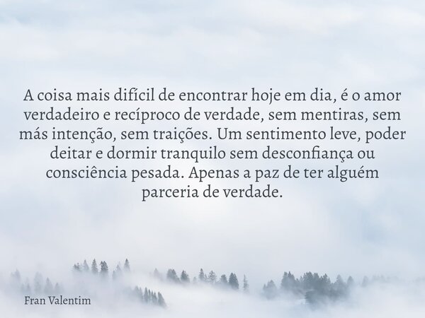 A coisa mais difícil de encontrar hoje em dia, é o amor verdadeiro e recíproco de verdade, sem mentiras, sem más intenção, sem traições. Um sentimento leve, pod... Frase de Fran Valentim.