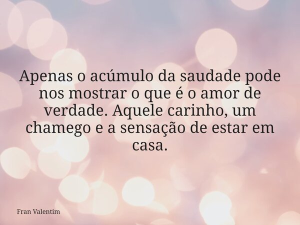 Apenas o acúmulo da saudade pode nos mostrar o que é o amor de verdade. Aquele carinho, um chamego e a sensação de estar em casa.... Frase de Fran Valentim.