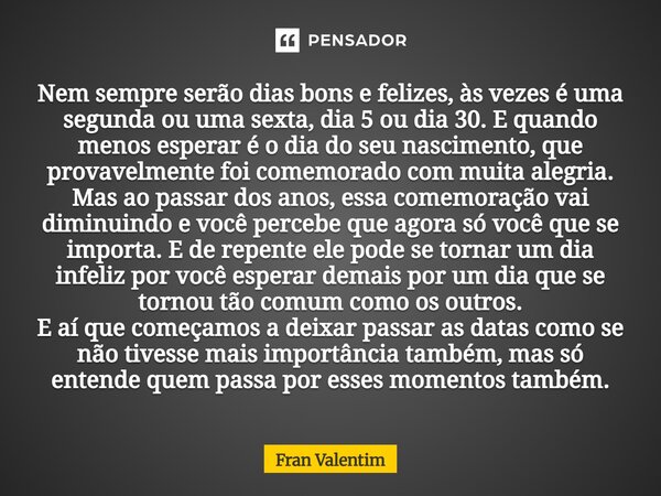 Nem sempre serão dias bons e felizes, às vezes é uma segunda ou uma sexta, dia 5 ou dia 30. E quando menos esperar é o dia do seu nascimento, que provavelmente ... Frase de Fran Valentim.