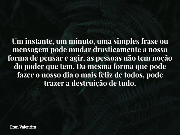 Um instante, um minuto, uma simples frase ou mensagem pode mudar drasticamente a nossa forma de pensar e agir, as pessoas não tem noção do poder que tem. Da mes... Frase de Fran Valentim.