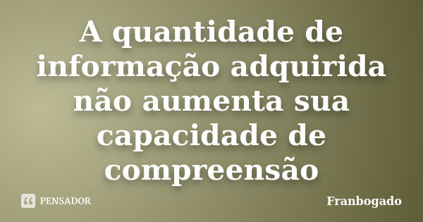 A quantidade de informação adquirida não aumenta sua capacidade de compreensão... Frase de Franbogado.