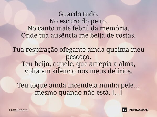 Guardo tudo. No escuro do peito. No canto mais febril da memória. Onde tua ausência me beija de costas. Tua respiração ofegante ainda queima meu pescoço. Teu b... Frase de FranBonetti.