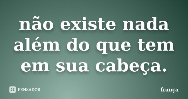 não existe nada além do que tem em sua cabeça.... Frase de frança.