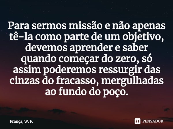 ⁠Para sermos missão e não apenas tê-la como parte de um objetivo⁠, devemos aprender e saber quando começar do zero, só assim poderemos ressurgir das cinzas do f... Frase de França, W. F..