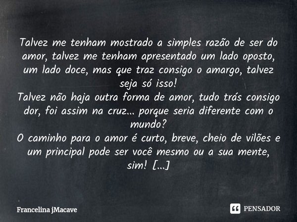 ⁠Talvez me tenham mostrado a simples razão de ser do amor, talvez me tenham apresentado um lado oposto, um lado doce, mas que traz consigo o amargo, talvez seja... Frase de Francelina jMacave.