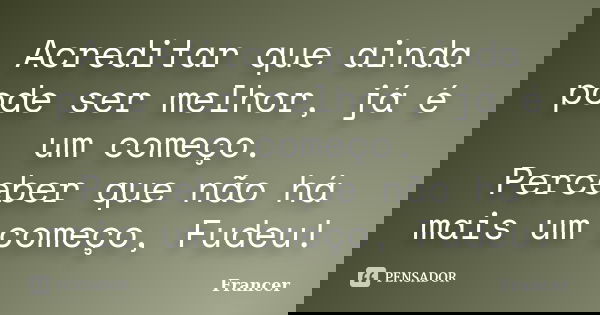 Acreditar que ainda pode ser melhor, já é um começo. Perceber que não há mais um começo, Fudeu!... Frase de Francer.