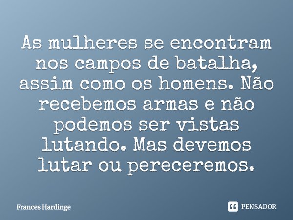 ⁠As mulheres se encontram nos campos de batalha, assim como os homens. Não recebemos armas e não podemos ser vistas lutando. Mas devemos lutar ou pereceremos.... Frase de Frances Hardinge.