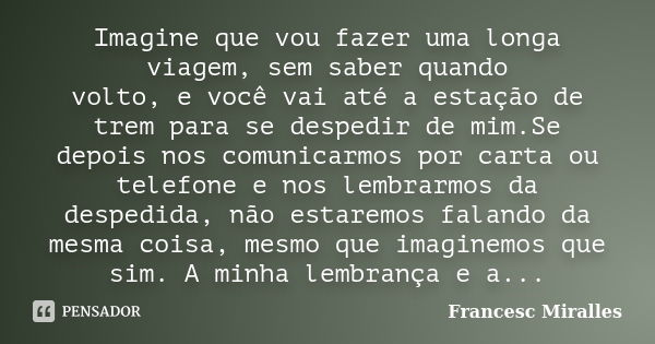 Imagine que vou fazer uma longa viagem, sem saber quando volto, e você vai até a estação de trem para se despedir de mim.Se depois nos comunicarmos por carta ou... Frase de Francesc Miralles.