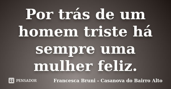 Por trás de um homem triste há sempre uma mulher feliz.... Frase de Francesca Bruni - Casanova do Bairro Alto.