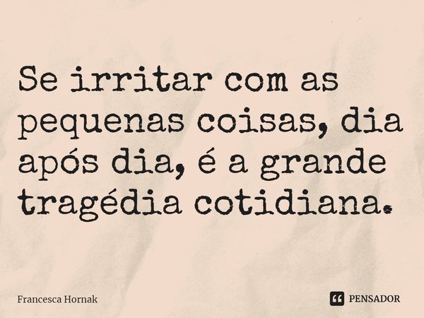 Se irritar com as pequenas coisas, dia após dia, é a grande tragédia cotidiana.... Frase de Francesca Hornak.