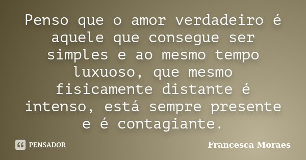 Penso que o amor verdadeiro é aquele que consegue ser simples e ao mesmo tempo luxuoso, que mesmo fisicamente distante é intenso, está sempre presente e é conta... Frase de Francesca Moraes.