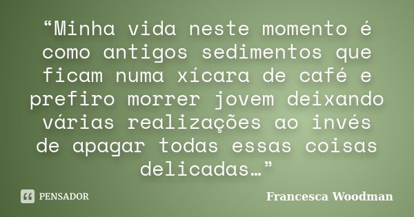 “Minha vida neste momento é como antigos sedimentos que ficam numa xícara de café e prefiro morrer jovem deixando várias realizações ao invés de apagar todas es... Frase de Francesca Woodman.