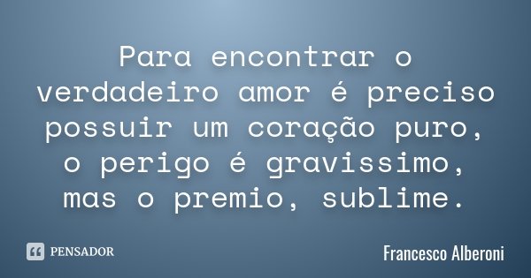 Para encontrar o verdadeiro amor é preciso possuir um coração puro, o perigo é gravissimo, mas o premio, sublime.... Frase de Francesco Alberoni.