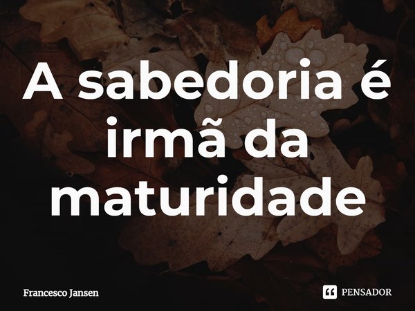 A sabedoria é irmã da maturidade⁠... Frase de Francesco Jansen.