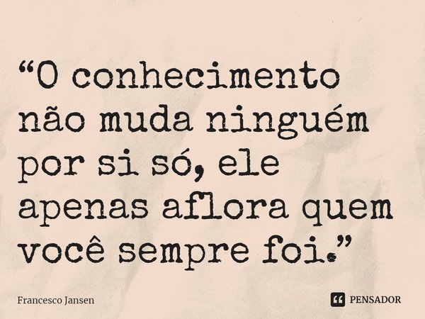 ⁠“O conhecimento não muda ninguém por si só, ele apenas aflora quem você sempre foi.”... Frase de Francesco Jansen.