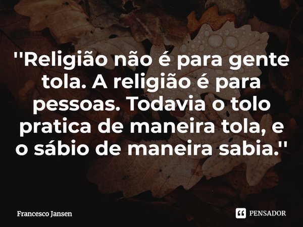⁠''Religião não é para gente tola. A religião é para pessoas. Todavia o tolo pratica de maneira tola, e o sábio de maneira sabia.''... Frase de Francesco Jansen.