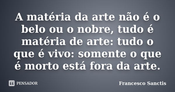 A matéria da arte não é o belo ou o nobre, tudo é matéria de arte: tudo o que é vivo: somente o que é morto está fora da arte.... Frase de Francesco Sanctis.