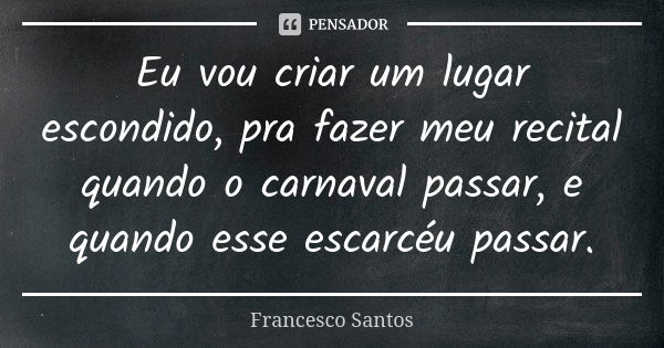 Eu vou criar um lugar escondido, pra fazer meu recital quando o carnaval passar, e quando esse escarcéu passar.... Frase de Francesco Santos.