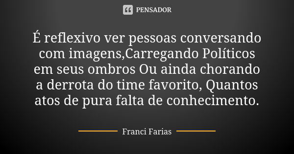 É reflexivo ver pessoas conversando com imagens,Carregando Políticos em seus ombros Ou ainda chorando a derrota do time favorito, Quantos atos de pura falta de ... Frase de Franci Farias.