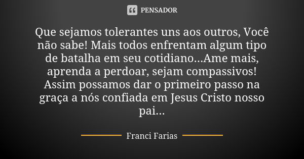 Que sejamos tolerantes uns aos outros, Você não sabe! Mais todos enfrentam algum tipo de batalha em seu cotidiano...Ame mais, aprenda a perdoar, sejam compassiv... Frase de Franci Farias.