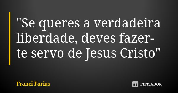 "Se queres a verdadeira liberdade, deves fazer-te servo de Jesus Cristo"... Frase de Franci Farias.