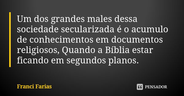 Um dos grandes males dessa sociedade secularizada é o acumulo de conhecimentos em documentos religiosos, Quando a Bíblia estar ficando em segundos planos.... Frase de Franci Farias.