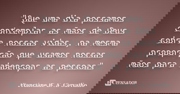 "Que uma dia possamos contemplar as mãos de Deus sobre nossas vidas, na mesma proporção que usamos nossas mãos para abençoar as pessoas"... Frase de Franciane B. A. Carvalho.