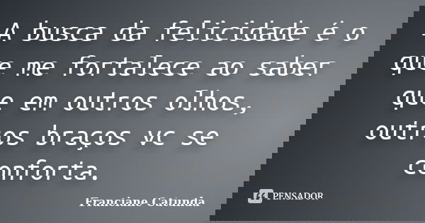 A busca da felicidade é o que me fortalece ao saber que em outros olhos, outros braços vc se conforta.... Frase de Franciane Catunda.