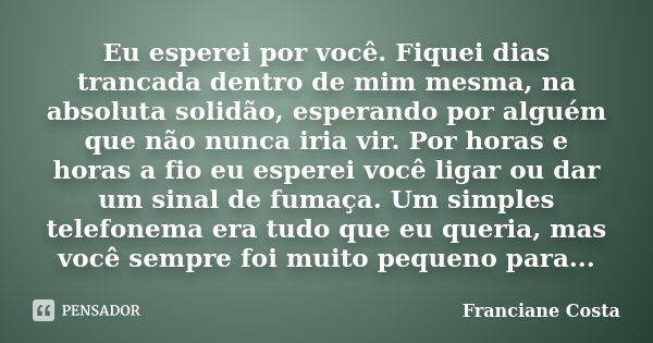 Eu esperei por você. Fiquei dias trancada dentro de mim mesma, na absoluta solidão, esperando por alguém que não nunca iria vir. Por horas e horas a fio eu espe... Frase de Franciane Costa.