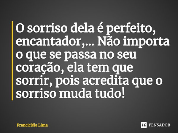 O sorriso dela é perfeito, encantador,... Não importa o que se passa no seu coração, ela tem que sorrir, pois acredita que o sorriso muda tudo!... Frase de Francicléia Lima.