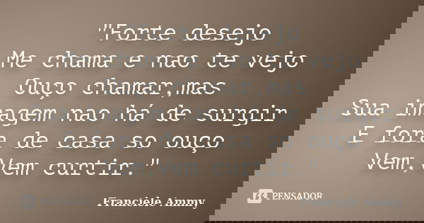 "Forte desejo Me chama e nao te vejo Ouço chamar,mas Sua imagem nao há de surgir E fora de casa so ouço Vem,Vem curtir."... Frase de Franciele Ammy.