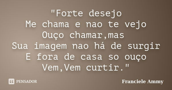 "Forte desejo Me chama e nao te vejo Ouço chamar,mas Sua imagem nao há de surgir E fora de casa so ouço Vem,Vem curtir."... Frase de Franciele Ammy.