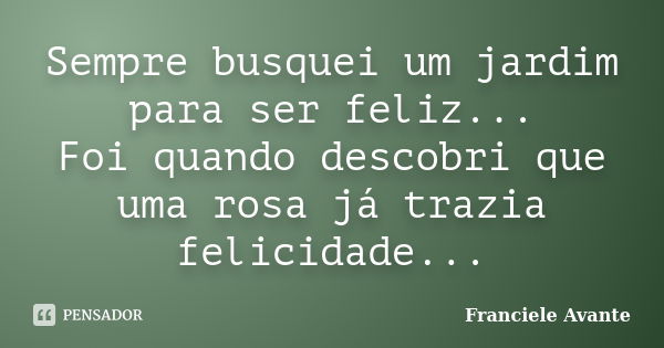 Sempre busquei um jardim para ser feliz... Foi quando descobri que uma rosa já trazia felicidade...... Frase de Franciele Avante.