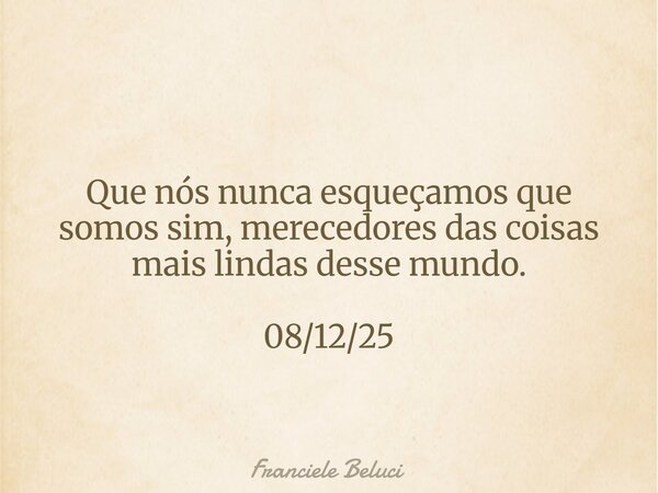 Que nós nunca esqueçamos que somos sim, merecedores das coisas mais lindas desse mundo. 08/12/25... Frase de Franciele Beluci.