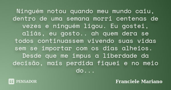 Ninguém notou quando meu mundo caiu, dentro de uma semana morri centenas de vezes e ninguém ligou. Eu gostei, aliás, eu gosto.. ah quem dera se todos continuass... Frase de Franciele Mariano.