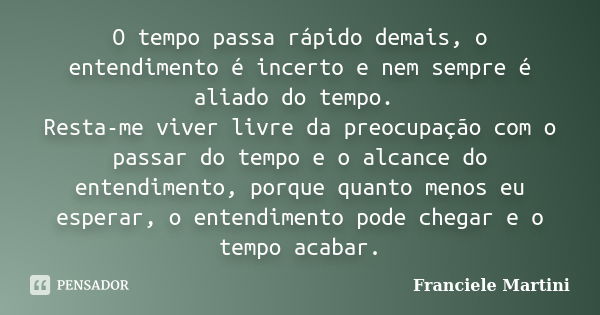 O tempo passa rápido demais, o entendimento é incerto e nem sempre é aliado do tempo. Resta-me viver livre da preocupação com o passar do tempo e o alcance do e... Frase de Franciele Martini.