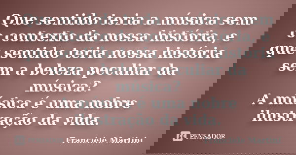 Que sentido teria a música sem o contexto da nossa história, e que sentido teria nossa história sem a beleza peculiar da música? A música é uma nobre ilustração... Frase de Franciele Martini.