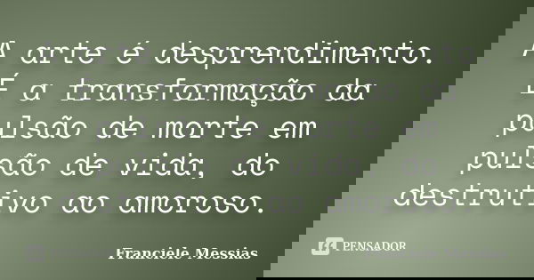 A arte é desprendimento. É a transformação da pulsão de morte em pulsão de vida, do destrutivo ao amoroso.... Frase de Franciele Messias.