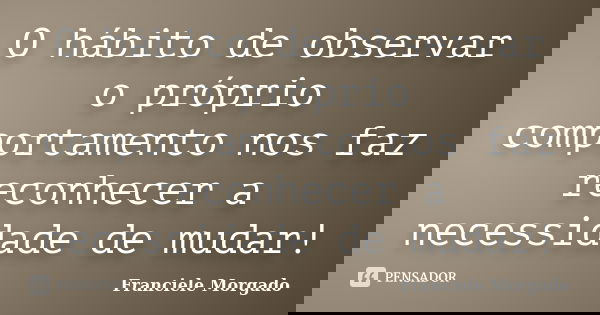 O hábito de observar o próprio comportamento nos faz reconhecer a necessidade de mudar!... Frase de Franciele Morgado.