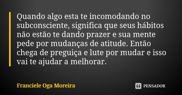 Quando algo esta te incomodando no subconsciente, significa que seus hábitos não estão te dando prazer e sua mente pede por mudanças de atitude. Então chega de ... Frase de Franciele Oga Moreira.