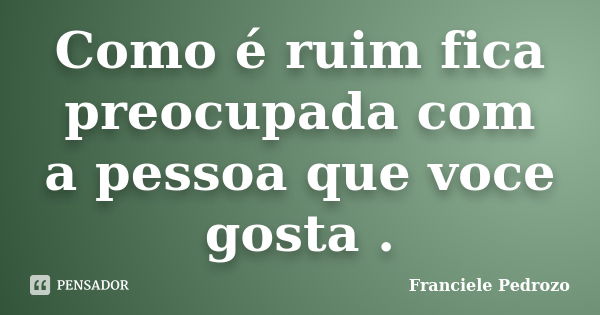 Como é ruim fica preocupada com a pessoa que voce gosta .... Frase de Franciele Pedrozo.