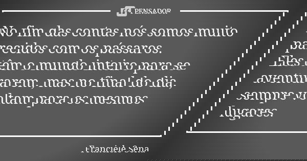 No fim das contas nós somos muito parecidos com os pássaros. Eles têm o mundo inteiro para se aventurarem, mas no final do dia, sempre voltam para os mesmos lug... Frase de Franciele Sena.