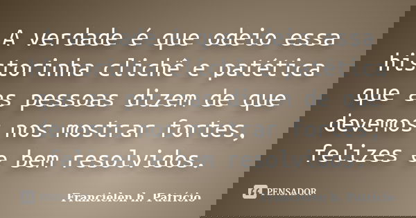 A verdade é que odeio essa historinha clichê e patética que as pessoas dizem de que devemos nos mostrar fortes, felizes e bem resolvidos.... Frase de Francielen h. Patrício.