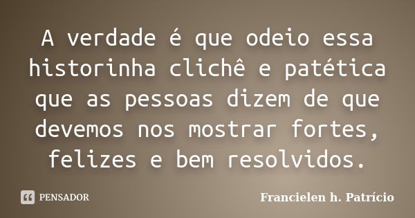 A verdade é que odeio essa historinha clichê e patética que as pessoas dizem de que devemos nos mostrar fortes, felizes e bem resolvidos.... Frase de Francielen h. Patrício.