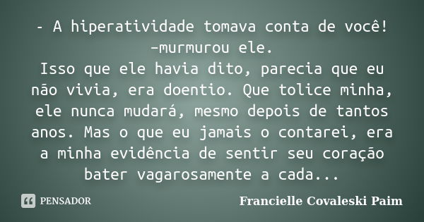 - A hiperatividade tomava conta de você! –murmurou ele. Isso que ele havia dito, parecia que eu não vivia, era doentio. Que tolice minha, ele nunca mudará, mesm... Frase de Francielle Covaleski Paim.