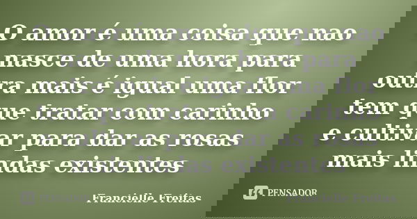 O amor é uma coisa que nao nasce de uma hora para outra mais é igual uma flor tem que tratar com carinho e cultivar para dar as rosas mais lindas existentes... Frase de francielle freitas.