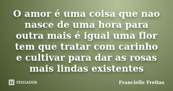 O amor é uma coisa que nao nasce de uma hora para outra mais é igual uma flor tem que tratar com carinho e cultivar para dar as rosas mais lindas existentes... Frase de francielle freitas.