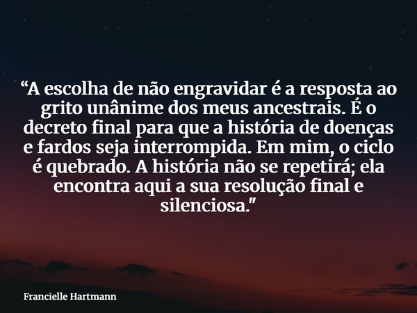“A escolha de não engravidar é a resposta ao grito unânime dos meus ancestrais. É o decreto final para que a história de doenças e fardos seja interrompida. Em ... Frase de Francielle Hartmann.
