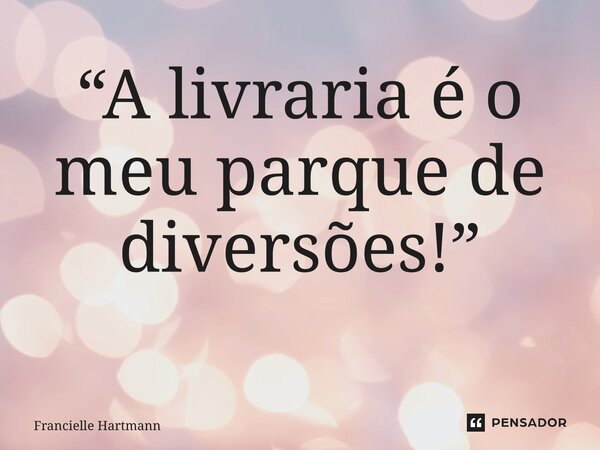 “A livraria é o meu parque de diversões!” ⁠... Frase de Francielle Hartmann.